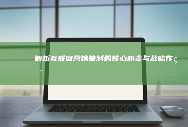 解析互联网营销策划的核心职责与战略作用